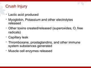 Crush Injury
 Lactic acid produced
 Myoglobin, Potassium and other electrolytes
released
 Other toxins created/released (superoxides, O2 free
radicals)
 Capillary leak
 Thromboxane, prostaglandins, and other immune
system substances generated
 Muscle cell enzymes released
 