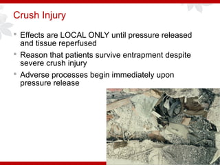 Crush Injury
 Effects are LOCAL ONLY until pressure released
and tissue reperfused
 Reason that patients survive entrapment despite
severe crush injury
 Adverse processes begin immediately upon
pressure release
 