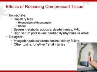 Effects of Releasing Compressed Tissue
 Immediate:
 Capillary leak
 Hypovolemia/Hypotension
 Shock
 Severe metabolic acidosis: dysrhythmias, V-fib
 High serum potassium: cardiac dysrhythmia or arrest
 Delayed:
 Myoglobin/uric acid/renal toxins: kidney failure
 Other toxins: lung/liver/renal injuries
 