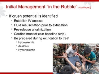 Initial Management “in the Rubble” (continued)
 If crush potential is identified
 Establish IV access
 Fluid resuscitation prior to extrication
 Pre-release alkalinization
 Cardiac monitor (run baseline strip)
 Be prepared during extrication to treat
 Hypovolemia
 Acidosis
 Hyperkalemia
 