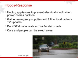 Floods-Response
 Unplug appliances to prevent electrical shock when
power comes back on.
 Gather emergency supplies and follow local radio or
TV updates.
 Do NOT drive or walk across flooded roads.
 Cars and people can be swept away
70 www.cdc.gov
 