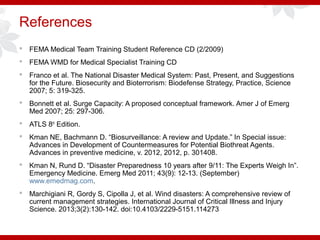 References
 FEMA Medical Team Training Student Reference CD (2/2009)
 FEMA WMD for Medical Specialist Training CD
 Franco et al. The National Disaster Medical System: Past, Present, and Suggestions
for the Future. Biosecurity and Bioterrorism: Biodefense Strategy, Practice, Science
2007; 5: 319-325.
 Bonnett et al. Surge Capacity: A proposed conceptual framework. Amer J of Emerg
Med 2007; 25: 297-306.
 ATLS 8th
Edition.
 Kman NE, Bachmann D. “Biosurveillance: A review and Update.” In Special issue:
Advances in Development of Countermeasures for Potential Biothreat Agents.
Advances in preventive medicine, v. 2012, 2012, p. 301408.
 Kman N, Rund D. “Disaster Preparedness 10 years after 9/11: The Experts Weigh In”.
Emergency Medicine. Emerg Med 2011; 43(9): 12-13. (September)
www.emedmag.com.
 Marchigiani R, Gordy S, Cipolla J, et al. Wind disasters: A comprehensive review of
current management strategies. International Journal of Critical Illness and Injury
Science. 2013;3(2):130-142. doi:10.4103/2229-5151.114273
 