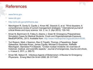 References
 www.fema.gov
 www.cdc.gov
 http://phil.cdc.gov/phil/home.asp
 Marchigiani R, Gordy S, Cipolla J, Kman NE, Stawicki S, et al. "Wind disasters: A
comprehensive review of current management strategies." International journal of
critical illness and injury science. Vol. 3, no. 2. (Apr 2013): 130-142.
 Kman N, Bachmann D, Folley A, Adams J, Greer M. Emergency Preparedness
Simulation Cases for Medical Students: Crush and Organophosphate Exposure.
MedEdPORTAL; 2013. Available from: http://www.mededportal.org/publication/9330.
 Yuri Rojavin, Mark J Seamon, Ravi S Tripathi, Thomas J Papadimos, Sagar
Galwankar, Nicholas Kman, James Cipolla, Michael D Grossman, Raffaele
Marchigiani, Stanislaw P A Stawicki. “Civilian nuclear incidents: An overview of
historical, medical, and scientific aspects.” Journal of emergencies, trauma and shock,
v. 4 issue 2, 2011, p. 260-72.
 Kman NE, Nelson R. Infectious Agents of Bioterrorism: A Review for Emergency
Physicians. Emerg Med Clin N Am 2008; 26: 517-547.
 
