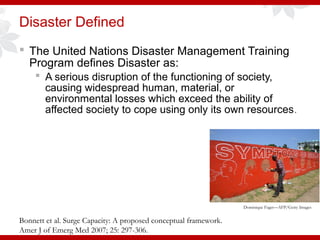 Disaster Defined
 The United Nations Disaster Management Training
Program defines Disaster as:
 A serious disruption of the functioning of society,
causing widespread human, material, or
environmental losses which exceed the ability of
affected society to cope using only its own resources.
Bonnett et al. Surge Capacity: A proposed conceptual framework.
Amer J of Emerg Med 2007; 25: 297-306.
Dominique Faget—AFP/Getty Images
 