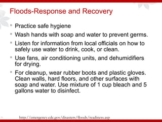 Floods-Response and Recovery
 Practice safe hygiene
 Wash hands with soap and water to prevent germs.
 Listen for information from local officials on how to
safely use water to drink, cook, or clean.
 Use fans, air conditioning units, and dehumidifiers
for drying.
 For cleanup, wear rubber boots and plastic gloves.
Clean walls, hard floors, and other surfaces with
soap and water. Use mixture of 1 cup bleach and 5
gallons water to disinfect.
71 http://emergency.cdc.gov/disasters/floods/readiness.asp
 