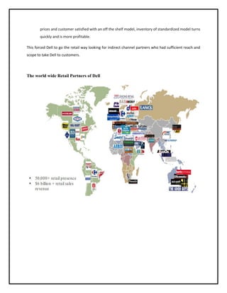 prices and customer satisfied with an off the shelf model, inventory of standardized model turns
quickly and is more profitable.
This forced Dell to go the retail way looking for indirect channel partners who had sufficient reach and
scope to take Dell to customers.

The world wide Retail Partners of Dell

 
