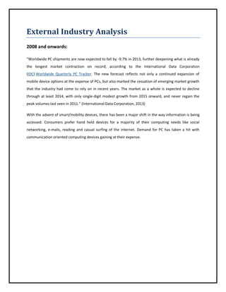 External Industry Analysis
2008 and onwards:
“Worldwide PC shipments are now expected to fall by -9.7% in 2013, further deepening what is already
the longest market contraction on record, according to the International Data Corporation
(IDC) Worldwide Quarterly PC Tracker. The new forecast reflects not only a continued expansion of
mobile device options at the expense of PCs, but also marked the cessation of emerging market growth
that the industry had come to rely on in recent years. The market as a whole is expected to decline
through at least 2014, with only single-digit modest growth from 2015 onward, and never regain the
peak volumes last seen in 2011.” (International Data Corporation, 2013)
With the advent of smart/mobility devices, there has been a major shift in the way information is being
accessed. Consumers prefer hand held devices for a majority of their computing needs like social
networking, e-mails, reading and casual surfing of the internet. Demand for PC has taken a hit with
communication oriented computing devices gaining at their expense.

 