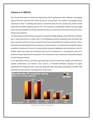 Industry as in 2005-06
The US and other mature markets were being driven by PC replacement cycles. Markets in developing
regions like China and India were driven by new PC unit purchase. The markets in developed nations
continued to drive IT spending and business investment while the fast growing Asia Pacific market
continued the healthy spending cycle for PCs. The consumers in developing markets had long sought
value conscious portable PCs and that had led the industry to continue to drive down price points and so
bring in new customers.
The developing countries had been exposed to computers through desktops and proliferation of laptops
was a recent phenomena. A major trend in the developing countries (especially India and Brazil) had
been customers’ preference to buy components and have it assembled into a desktop computer. Hence
demand for branded desktop PCs was pretty low in these countries. The demand for branded PCs picked
up with the introduction of value for money portable computers (laptops) by the manufacturers like HP.
Another reason was large scale investment done by the manufacturers in increasing the reach of its
products through extensive channel partners. The manufacturers were expected to extend their product
line with low price variants.
In the developed countries, saturation was being kept at bay by incremental changes and promises of
superior performance and features. New versions of Microsoft Window’s designed for higher
specification PCs along with Intel’s new chips along with other technology up-gradations like Wifi, USB,
Bluetooth etc kept customers coming back for re-purchases.

 