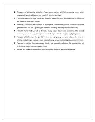 1. Emergence of a disruptive technology. Touch screen devices with high processing power which
provided all benefits of laptops and usually fit into one’s pockets.
2. Consumer need for staying connected via social networking sites, meant greater proliferation
and acceptance for these devices.
3. Majority of companies were thinking of moving to IT service and consulting scape as it provided
greater returns and was a growing pie instead of shrinking like computer manufacturing.
4. Following Kano model, what is desirable today was a basic need tomorrow. This caused
immense pressure to keep making incremental changes while the margins kept going down.
5. Fast pace of technology change, didn’t allow for high pricing and also reduced the time for
which a product might enjoy premium status allowing companies to charge a premium on them.
6. Presence in multiple channels ensured visibility and included products in the consideration set
of consumers when considering a purchase.
7. Volume and market share were the most important factors for remaining profitable.

 