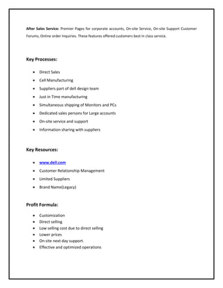 After Sales Service: Premier Pages for corporate accounts, On-site Service, On-site Support Customer
Forums, Online order Inquiries. These features offered customers best in class service.

Key Processes:


Direct Sales



Cell Manufacturing



Suppliers part of dell design team



Just in Time manufacturing



Simultaneous shipping of Monitors and PCs



Dedicated sales persons for Large accounts



On-site service and support



Information sharing with suppliers

Key Resources:


www.dell.com



Customer Relationship Management



Limited Suppliers



Brand Name(Legacy)

Profit Formula:







Customization
Direct selling
Low selling cost due to direct selling
Lower prices
On site next day support.
Effective and optimized operations

 