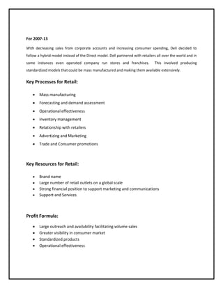 For 2007-13
With decreasing sales from corporate accounts and increasing consumer spending, Dell decided to
follow a hybrid model instead of the Direct model. Dell partnered with retailers all over the world and in
some instances even operated company run stores and franchises.

This involved producing

standardized models that could be mass manufactured and making them available extensively.

Key Processes for Retail:


Mass manufacturing



Forecasting and demand assessment



Operational effectiveness



Inventory management



Relationship with retailers



Advertizing and Marketing



Trade and Consumer promotions

Key Resources for Retail:





Brand name
Large number of retail outlets on a global scale
Strong financial position to support marketing and communications
Support and Services

Profit Formula:





Large outreach and availability facilitating volume sales
Greater visibility in consumer market
Standardized products
Operational effectiveness

 