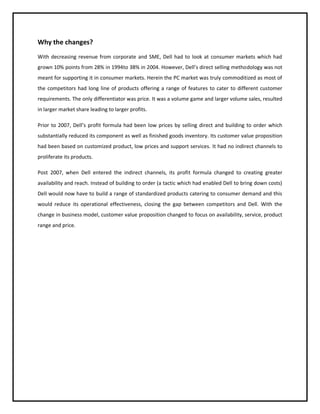 Why the changes?
With decreasing revenue from corporate and SME, Dell had to look at consumer markets which had
grown 10% points from 28% in 1994to 38% in 2004. However, Dell’s direct selling methodology was not
meant for supporting it in consumer markets. Herein the PC market was truly commoditized as most of
the competitors had long line of products offering a range of features to cater to different customer
requirements. The only differentiator was price. It was a volume game and larger volume sales, resulted
in larger market share leading to larger profits.
Prior to 2007, Dell’s profit formula had been low prices by selling direct and building to order which
substantially reduced its component as well as finished goods inventory. Its customer value proposition
had been based on customized product, low prices and support services. It had no indirect channels to
proliferate its products.
Post 2007, when Dell entered the indirect channels, its profit formula changed to creating greater
availability and reach. Instead of building to order (a tactic which had enabled Dell to bring down costs)
Dell would now have to build a range of standardized products catering to consumer demand and this
would reduce its operational effectiveness, closing the gap between competitors and Dell. With the
change in business model, customer value proposition changed to focus on availability, service, product
range and price.

 