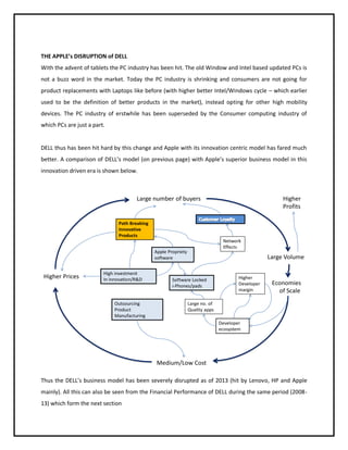 THE APPLE’s DISRUPTION of DELL
With the advent of tablets the PC industry has been hit. The old Window and Intel based updated PCs is
not a buzz word in the market. Today the PC industry is shrinking and consumers are not going for
product replacements with Laptops like before (with higher better Intel/Windows cycle – which earlier
used to be the definition of better products in the market), instead opting for other high mobility
devices. The PC industry of erstwhile has been superseded by the Consumer computing industry of
which PCs are just a part.

DELL thus has been hit hard by this change and Apple with its innovation centric model has fared much
better. A comparison of DELL’s model (on previous page) with Apple’s superior business model in this
innovation driven era is shown below.

Large number of buyers

Higher
Profits

Path Breaking
Innovative
Products
Network
Effects

Apple Propriety
software

Higher Prices

High investment
In innovation/R&D

Outsourcing
Product
Manufacturing

Large Volume

Software Locked
i-Phones/pads

Higher
Developer
margin

Economies
of Scale

Large no. of
Quality apps
Developer
ecosystem

Medium/Low Cost
Thus the DELL’s business model has been severely disrupted as of 2013 (hit by Lenovo, HP and Apple
mainly). All this can also be seen from the Financial Performance of DELL during the same period (200813) which form the next section

 