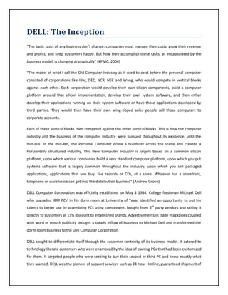 DELL: The Inception
“The basic tasks of any business don't change: companies must manage their costs, grow their revenue
and profits, and keep customers happy. But how they accomplish these tasks, as encapsulated by the
business model, is changing dramatically” (KPMG, 2006)
“The model of what I call the Old Computer Industry as it used to exist before the personal computer
consisted of corporations like IBM, DEC, NCR, NEC and Wang, who would compete in vertical blocks
against each other. Each corporation would develop their own silicon components, build a computer
platform around that silicon implementation, develop their own system software, and then either
develop their applications running on their system software or have those applications developed by
third parties. They would then have their own wing-tipped sales people sell those computers to
corporate accounts.
Each of these vertical blocks then competed against the other vertical blocks. This is how the computer
industry and the business of the computer industry were pursued throughout its existence, until the
mid-80s. In the mid-80s, the Personal Computer drove a bulldozer across the scene and created a
horizontally structured industry. This New Computer Industry is largely based on a common silicon
platform, upon which various companies build a very standard computer platform, upon which you put
systems software that is largely common throughout the industry, upon which you sell packaged
applications, applications that you buy, like records or CDs, at a store. Whoever has a storefront,
telephone or warehouse can get into the distribution business” (Andrew Grove)
DELL Computer Corporation was officially established on May 3 1984. College freshman Michael Dell
who upgraded IBM PCs’ in his dorm room at University of Texas identified an opportunity to put his
talents to better use by assembling PCs using components bought from 3rd party vendors and selling it
directly to customers at 15% discount to established brands. Advertisements in trade magazines coupled
with word of mouth publicity brought a steady inflow of business to Michael Dell and transformed the
dorm room business to the Dell Computer Corporation.
DELL sought to differentiate itself through the customer centricity of its business model. It catered to
technology literate customers who were enamored by the idea of owning PCs that had been customized
for them. It targeted people who were seeking to buy their second or third PC and knew exactly what
they wanted. DELL was the pioneer of support services such as 24 hour Hotline, guaranteed shipment of

 