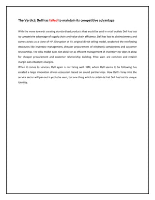 The Verdict: Dell has failed to maintain its competitive advantage
With the move towards creating standardized products that would be sold in retail outlets Dell has lost
its competitive advantage of supply chain and value chain efficiency. Dell has lost its distinctiveness and
comes across as a clone of HP. Disruption of it’s original direct selling model, weakened the reinforcing
structures like inventory management, cheaper procurement of electronic components and customer
relationship. The new model does not allow for as efficient management of inventory nor does it allow
for cheaper procurement and customer relationship building. Price wars are common and retailer
margin eats into Dell’s margins.
When it comes to services, Dell again is not faring well. IBM, whom Dell seems to be following has
created a large innovation driven ecosystem based on sound partnerships. How Dell’s foray into the
service sector will pan out is yet to be seen, but one thing which is certain is that Dell has lost its unique
identity.

 