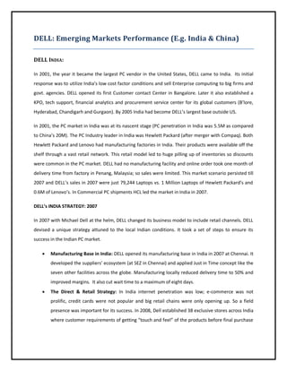 DELL: Emerging Markets Performance (E.g. India & China)
DELL INDIA:
In 2001, the year it became the largest PC vendor in the United States, DELL came to India. Its initial
response was to utilize India’s low cost factor conditions and sell Enterprise computing to big firms and
govt. agencies. DELL opened its first Customer contact Center in Bangalore. Later it also established a
KPO, tech support, financial analytics and procurement service center for its global customers (B’lore,
Hyderabad, Chandigarh and Gurgaon). By 2005 India had become DELL’s largest base outside US.
In 2001, the PC market in India was at its nascent stage (PC penetration in India was 5.5M as compared
to China’s 20M). The PC Industry leader in India was Hewlett Packard (after merger with Compaq). Both
Hewlett Packard and Lenovo had manufacturing factories in India. Their products were available off the
shelf through a vast retail network. This retail model led to huge pilling up of inventories so discounts
were common in the PC market. DELL had no manufacturing facility and online order took one month of
delivery time from factory in Penang, Malaysia; so sales were limited. This market scenario persisted till
2007 and DELL’s sales in 2007 were just 79,244 Laptops vs. 1 Million Laptops of Hewlett Packard’s and
0.6M of Lenovo’s. In Commercial PC shipments HCL led the market in India in 2007.
DELL’s INDIA STRATEGY: 2007
In 2007 with Michael Dell at the helm, DELL changed its business model to include retail channels. DELL
devised a unique strategy attuned to the local Indian conditions. It took a set of steps to ensure its
success in the Indian PC market.


Manufacturing Base in India: DELL opened its manufacturing base in India in 2007 at Chennai. It
developed the suppliers’ ecosystem (at SEZ in Chennai) and applied Just in Time concept like the
seven other facilities across the globe. Manufacturing locally reduced delivery time to 50% and
improved margins. It also cut wait time to a maximum of eight days.



The Direct & Retail Strategy: In India internet penetration was low; e-commerce was not
prolific, credit cards were not popular and big retail chains were only opening up. So a field
presence was important for its success. In 2008, Dell established 38 exclusive stores across India
where customer requirements of getting “touch and feel” of the products before final purchase

 