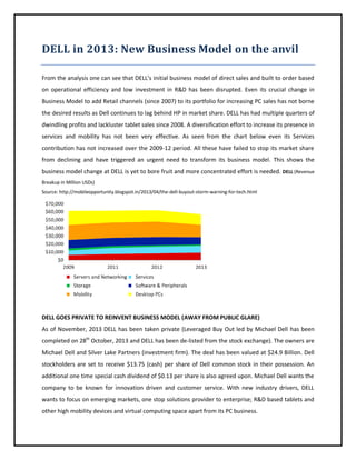 DELL in 2013: New Business Model on the anvil
From the analysis one can see that DELL’s initial business model of direct sales and built to order based
on operational efficiency and low investment in R&D has been disrupted. Even its crucial change in
Business Model to add Retail channels (since 2007) to its portfolio for increasing PC sales has not borne
the desired results as Dell continues to lag behind HP in market share. DELL has had multiple quarters of
dwindling profits and lackluster tablet sales since 2008. A diversification effort to increase its presence in
services and mobility has not been very effective. As seen from the chart below even its Services
contribution has not increased over the 2009-12 period. All these have failed to stop its market share
from declining and have triggered an urgent need to transform its business model. This shows the
business model change at DELL is yet to bore fruit and more concentrated effort is needed. DELL (Revenue
Breakup in Million USDs)
Source: http://mobileopportunity.blogspot.in/2013/04/the-dell-buyout-storm-warning-for-tech.html

DELL GOES PRIVATE TO REINVENT BUSINESS MODEL (AWAY FROM PUBLIC GLARE)
As of November, 2013 DELL has been taken private (Leveraged Buy Out led by Michael Dell has been
completed on 28th October, 2013 and DELL has been de-listed from the stock exchange). The owners are
Michael Dell and Silver Lake Partners (investment firm). The deal has been valued at $24.9 Billion. Dell
stockholders are set to receive $13.75 (cash) per share of Dell common stock in their possession. An
additional one time special cash dividend of $0.13 per share is also agreed upon. Michael Dell wants the
company to be known for innovation driven and customer service. With new industry drivers, DELL
wants to focus on emerging markets, one stop solutions provider to enterprise; R&D based tablets and
other high mobility devices and virtual computing space apart from its PC business.

 