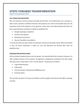 STEPS TOWARDS TRANSFORMATION
(Apart from going private)
DELL GOING FOR ACQUSITIONS
DELL can’t become a services company overnight and that DELL. For transformation into a company i.e.
able to serve customers in different industries with expertise of an end to end provider takes time. By
acquisitions some of the expertise can be gained at a faster pace. Even before going Private DELL has
been acquiring diverse companies to expand its capabilities like:


Storage: EqualLogic, Compellent



Services: Perot Systems



Networking: Force10 and



Security: SonicWALL, SecureWorks.

In recent times DELL has spent $12bn on acquisitions mainly from the public money. With around $9.5B
in cash, the future acquisitions it makes can very well determine the direction DELL takes for
growth/survival.

ORGANISATION RESTRUCTURING
Dell has divided its global business into four groups. The rationale behind the formation of groups is to
offer complete solution to the customers. By aligning its competencies according to the client needs,
DELL plans to be a major player in the IT services domain. The groups are as follows:


Large enterprise group



Public group



Small and medium-sized business (SMB) group and



Consumer group.

The new DELL also plans to increase its workforce and hire people in the domains like: R&D, consulting,
and sales.

 