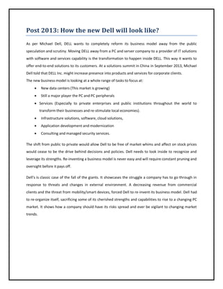 Post 2013: How the new Dell will look like?
As per Michael Dell, DELL wants to completely reform its business model away from the public
speculation and scrutiny. Moving DELL away from a PC and server company to a provider of IT solutions
with software and services capability is the transformation to happen inside DELL. This way it wants to
offer end-to-end solutions to its customers. At a solutions summit in China in September 2013, Michael
Dell told that DELL Inc. might increase presence into products and services for corporate clients.
The new business model is looking at a whole range of tasks to focus at:


New data centers (This market is growing)



Still a major player the PC and PC peripherals

 Services (Especially to private enterprises and public institutions throughout the world to
transform their businesses and re-stimulate local economies).


Infrastructure solutions, software, cloud solutions,



Application development and modernization



Consulting and managed security services.

The shift from public to private would allow Dell to be free of market whims and affect on stock prices
would cease to be the drive behind decisions and policies. Dell needs to look inside to recognize and
leverage its strengths. Re-inventing a business model is never easy and will require constant pruning and
oversight before it pays off.
Dell’s is classic case of the fall of the giants. It showcases the struggle a company has to go through in
response to threats and changes in external environment. A decreasing revenue from commercial
clients and the threat from mobility/smart devices, forced Dell to re-invent its business model. Dell had
to re-organize itself, sacrificing some of its cherished strengths and capabilities to rise to a changing PC
market. It shows how a company should have its risks spread and ever be vigilant to changing market
trends.

 