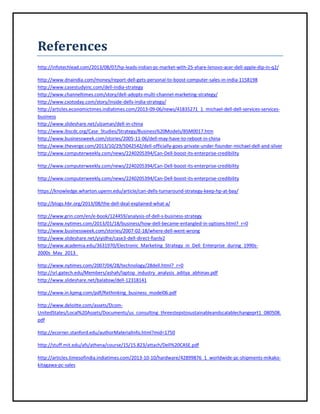 References
http://infotechlead.com/2013/08/07/hp-leads-indian-pc-market-with-25-share-lenovo-acer-dell-apple-dip-in-q2/
http://www.dnaindia.com/money/report-dell-gets-personal-to-boost-computer-sales-in-india-1158198
http://www.casestudyinc.com/dell-india-strategy
http://www.channeltimes.com/story/dell-adopts-multi-channel-marketing-strategy/
http://www.cxotoday.com/story/inside-dells-india-strategy/
http://articles.economictimes.indiatimes.com/2013-09-06/news/41835271_1_michael-dell-dell-services-servicesbusiness
http://www.slideshare.net/ulzaman/dell-in-china
http://www.ibscdc.org/Case_Studies/Strategy/Business%20Models/BSM0017.htm
http://www.businessweek.com/stories/2005-11-06/dell-may-have-to-reboot-in-china
http://www.theverge.com/2013/10/29/5042542/dell-officially-goes-private-under-founder-michael-dell-and-silver
http://www.computerweekly.com/news/2240205394/Can-Dell-boost-its-enterprise-credibility
http://www.computerweekly.com/news/2240205394/Can-Dell-boost-its-enterprise-credibility
http://www.computerweekly.com/news/2240205394/Can-Dell-boost-its-enterprise-credibility
https://knowledge.wharton.upenn.edu/article/can-dells-turnaround-strategy-keep-hp-at-bay/
http://blogs.hbr.org/2013/08/the-dell-deal-explained-what-a/
http://www.grin.com/en/e-book/124459/analysis-of-dell-s-business-strategy
http://www.nytimes.com/2013/01/18/business/how-dell-became-entangled-in-options.html?_r=0
http://www.businessweek.com/stories/2007-02-18/where-dell-went-wrong
http://www.slideshare.net/yiyidhe/case3-dell-direct-fianlv2
http://www.academia.edu/3631970/Electronic_Marketing_Strategy_in_Dell_Enterprise_during_1990s2000s_May_2013_
http://www.nytimes.com/2007/04/28/technology/28dell.html?_r=0
http://srl.gatech.edu/Members/ashah/laptop_industry_analysis_aditya_abhinav.pdf
http://www.slideshare.net/balabsw/dell-12318141
http://www.in.kpmg.com/pdf/Rethinking_business_model06.pdf
http://www.deloitte.com/assets/DcomUnitedStates/Local%20Assets/Documents/us_consulting_threestepstosustainableandscalablechangeprt1_080508.
pdf
http://ecorner.stanford.edu/authorMaterialInfo.html?mid=1750
http://stuff.mit.edu/afs/athena/course/15/15.823/attach/Dell%20CASE.pdf
http://articles.timesofindia.indiatimes.com/2013-10-10/hardware/42899876_1_worldwide-pc-shipments-mikakokitagawa-pc-sales

 