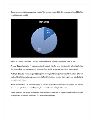 Customer segmentation was a direct result of the business model. 15% of revenue came from B2C while
rest 85% came from B2B.

Revenue
B2C
15%

B2B
85%

Based on sales data gathered, Dell proactively offered the customers customized services like:
Premier Pages: Dedicated IT procurement and support sites for large clients, which allow hassle free
decision making and management of purchases from Dell. It serves as a customized sales channel.
Platinum Councils: These are periodic regional meetings of the largest clients of Dell, where different
stakeholders like executives, procurement staff and technicians describe their experience with Dell and
expectations in future.
Kiosks- Intended for B2C. Involved setting up kiosks in malls wherein consumers may check out the Dell
product and get a look and feel. They may then order it online or right at the kiosk.
These measures are meant to bring Dell closer to its customers and in effect create a hold-up through
making them increasingly dependent on Dell’s superior services.

 