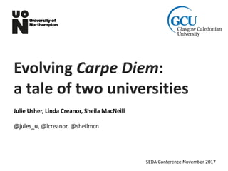 Evolving Carpe Diem:
a tale of two universities
Julie Usher, Linda Creanor, Sheila MacNeill
@jules_u, @lcreanor, @sheilmcn
SEDA Conference November 2017
 
