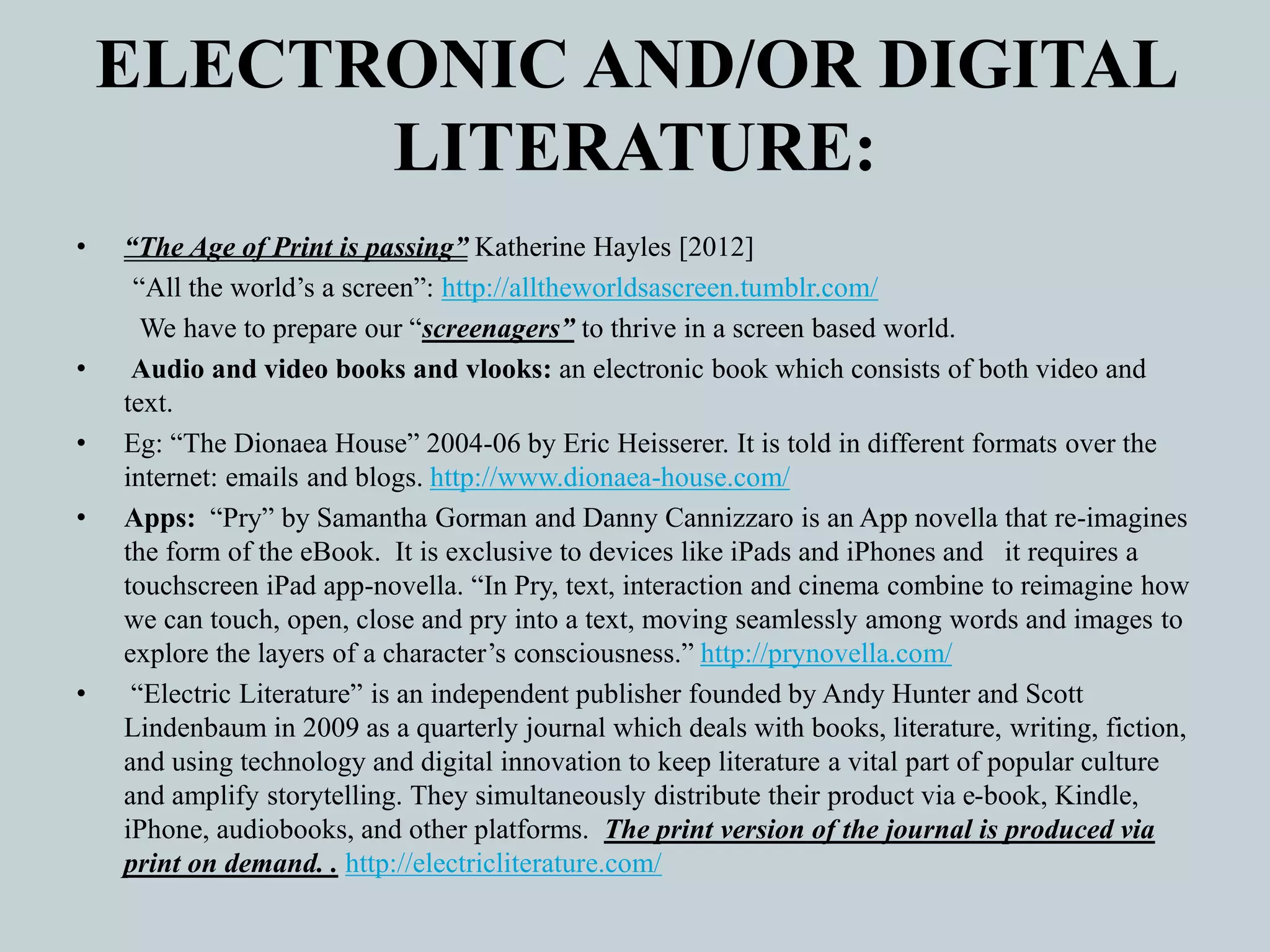 ELECTRONIC AND/OR DIGITAL
LITERATURE:
• “The Age of Print is passing” Katherine Hayles [2012]
“All the world’s a screen”: http://alltheworldsascreen.tumblr.com/
We have to prepare our “screenagers” to thrive in a screen based world.
• Audio and video books and vlooks: an electronic book which consists of both video and
text.
• Eg: “The Dionaea House” 2004-06 by Eric Heisserer. It is told in different formats over the
internet: emails and blogs. http://www.dionaea-house.com/
• Apps: “Pry” by Samantha Gorman and Danny Cannizzaro is an App novella that re-imagines
the form of the eBook. It is exclusive to devices like iPads and iPhones and it requires a
touchscreen iPad app-novella. “In Pry, text, interaction and cinema combine to reimagine how
we can touch, open, close and pry into a text, moving seamlessly among words and images to
explore the layers of a character’s consciousness.” http://prynovella.com/
• “Electric Literature” is an independent publisher founded by Andy Hunter and Scott
Lindenbaum in 2009 as a quarterly journal which deals with books, literature, writing, fiction,
and using technology and digital innovation to keep literature a vital part of popular culture
and amplify storytelling. They simultaneously distribute their product via e-book, Kindle,
iPhone, audiobooks, and other platforms. The print version of the journal is produced via
print on demand. . http://electricliterature.com/
 
