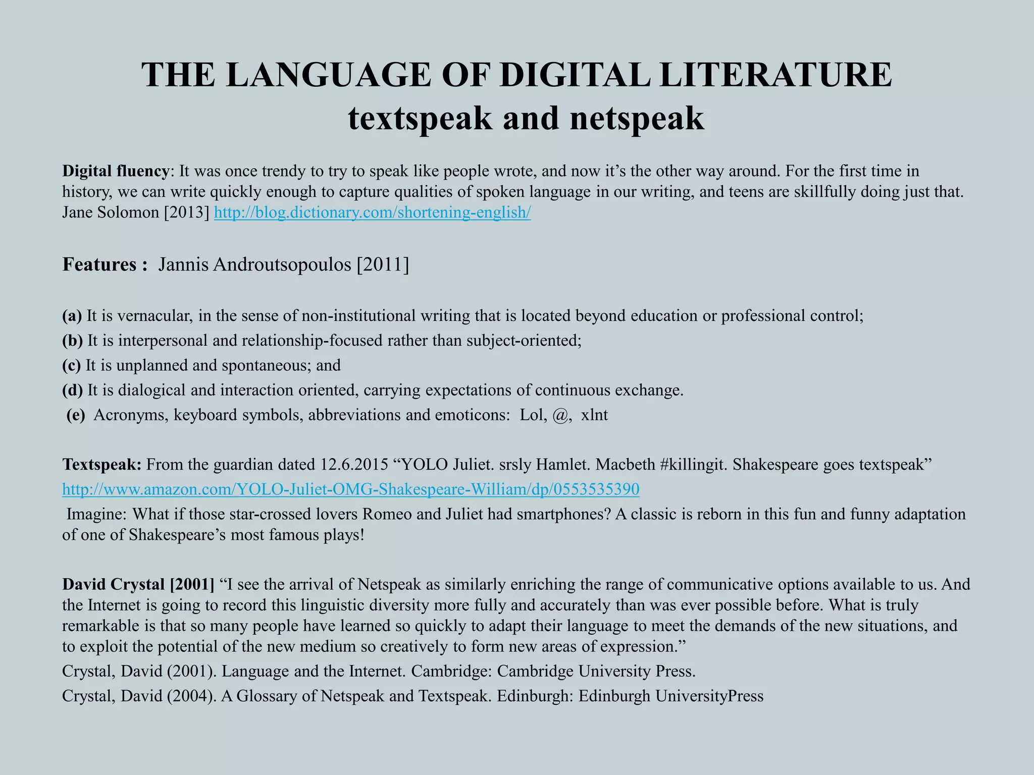 THE LANGUAGE OF DIGITAL LITERATURE
textspeak and netspeak
Digital fluency: It was once trendy to try to speak like people wrote, and now it’s the other way around. For the first time in
history, we can write quickly enough to capture qualities of spoken language in our writing, and teens are skillfully doing just that.
Jane Solomon [2013] http://blog.dictionary.com/shortening-english/
Features : Jannis Androutsopoulos [2011]
(a) It is vernacular, in the sense of non-institutional writing that is located beyond education or professional control;
(b) It is interpersonal and relationship-focused rather than subject-oriented;
(c) It is unplanned and spontaneous; and
(d) It is dialogical and interaction oriented, carrying expectations of continuous exchange.
(e) Acronyms, keyboard symbols, abbreviations and emoticons: Lol, @, xlnt
Textspeak: From the guardian dated 12.6.2015 “YOLO Juliet. srsly Hamlet. Macbeth #killingit. Shakespeare goes textspeak”
http://www.amazon.com/YOLO-Juliet-OMG-Shakespeare-William/dp/0553535390
Imagine: What if those star-crossed lovers Romeo and Juliet had smartphones? A classic is reborn in this fun and funny adaptation
of one of Shakespeare’s most famous plays!
David Crystal [2001] “I see the arrival of Netspeak as similarly enriching the range of communicative options available to us. And
the Internet is going to record this linguistic diversity more fully and accurately than was ever possible before. What is truly
remarkable is that so many people have learned so quickly to adapt their language to meet the demands of the new situations, and
to exploit the potential of the new medium so creatively to form new areas of expression.”
Crystal, David (2001). Language and the Internet. Cambridge: Cambridge University Press.
Crystal, David (2004). A Glossary of Netspeak and Textspeak. Edinburgh: Edinburgh UniversityPress
 