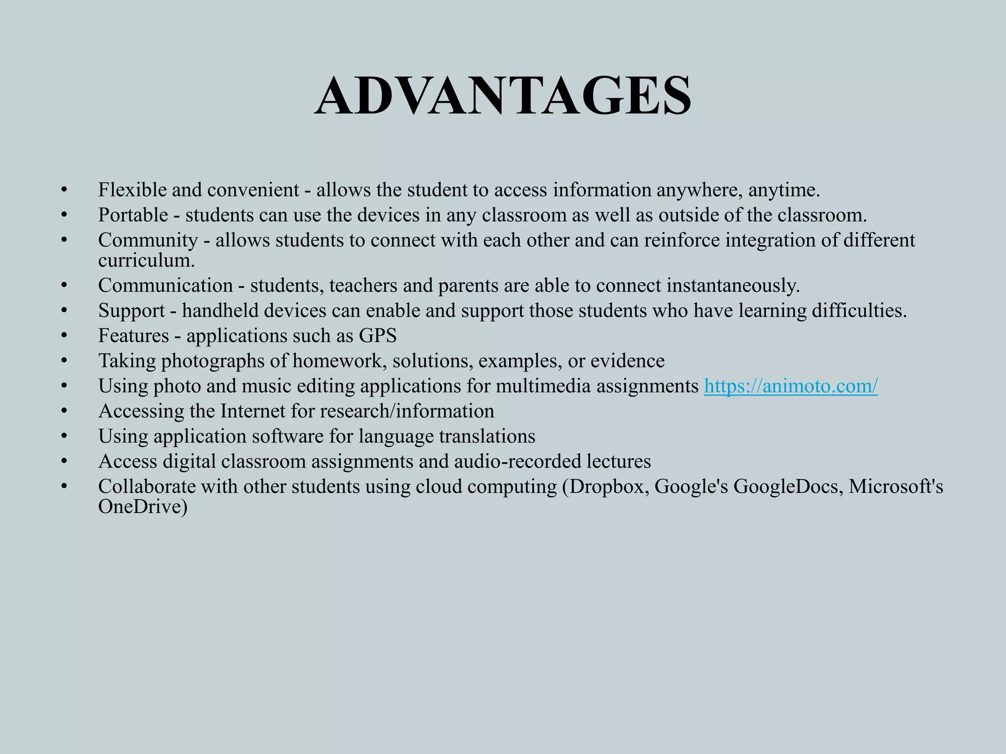 ADVANTAGES
• Flexible and convenient - allows the student to access information anywhere, anytime.
• Portable - students can use the devices in any classroom as well as outside of the classroom.
• Community - allows students to connect with each other and can reinforce integration of different
curriculum.
• Communication - students, teachers and parents are able to connect instantaneously.
• Support - handheld devices can enable and support those students who have learning difficulties.
• Features - applications such as GPS
• Taking photographs of homework, solutions, examples, or evidence
• Using photo and music editing applications for multimedia assignments https://animoto.com/
• Accessing the Internet for research/information
• Using application software for language translations
• Access digital classroom assignments and audio-recorded lectures
• Collaborate with other students using cloud computing (Dropbox, Google's GoogleDocs, Microsoft's
OneDrive)
 