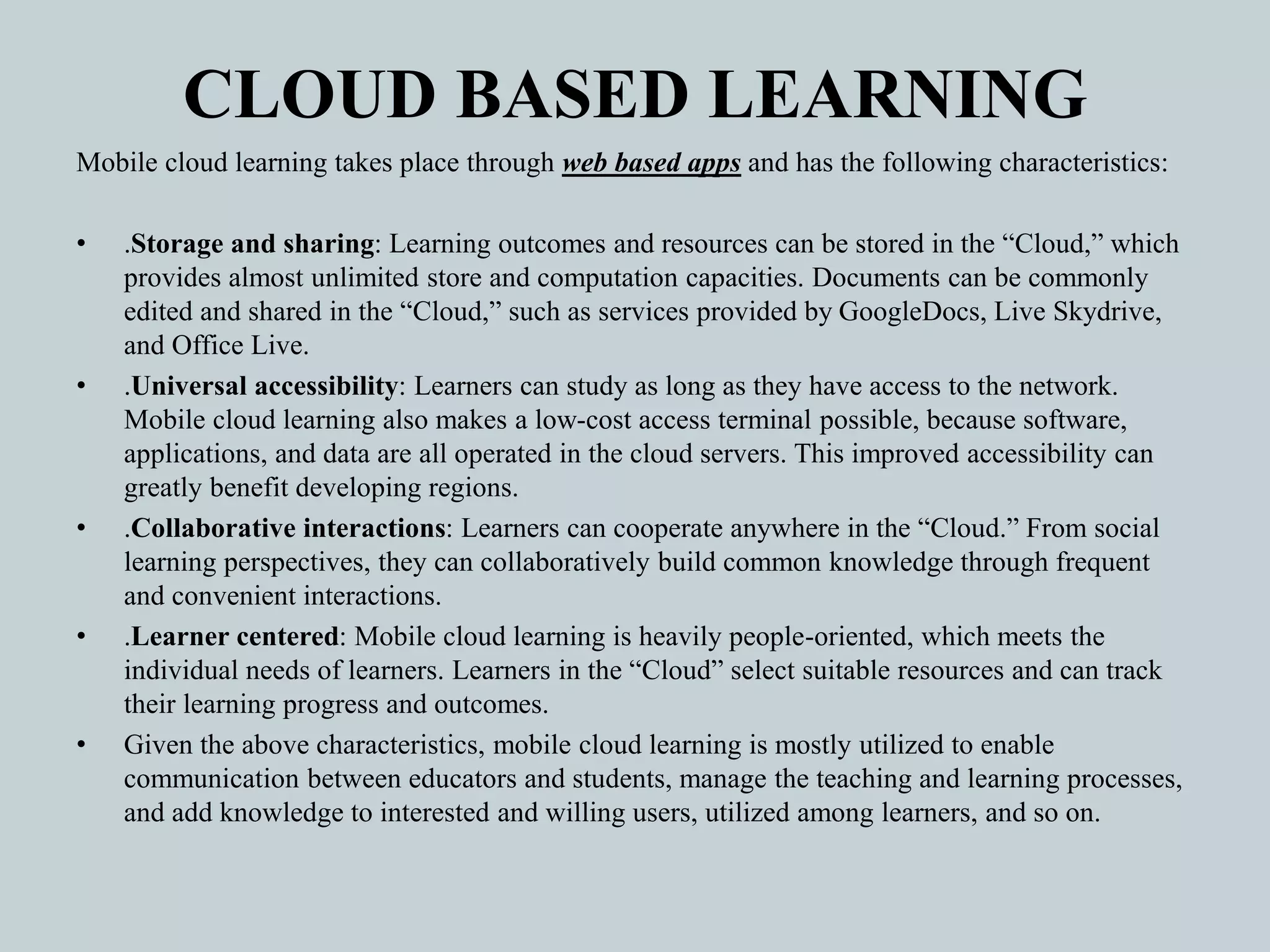CLOUD BASED LEARNING
Mobile cloud learning takes place through web based apps and has the following characteristics:
• .Storage and sharing: Learning outcomes and resources can be stored in the “Cloud,” which
provides almost unlimited store and computation capacities. Documents can be commonly
edited and shared in the “Cloud,” such as services provided by GoogleDocs, Live Skydrive,
and Office Live.
• .Universal accessibility: Learners can study as long as they have access to the network.
Mobile cloud learning also makes a low-cost access terminal possible, because software,
applications, and data are all operated in the cloud servers. This improved accessibility can
greatly benefit developing regions.
• .Collaborative interactions: Learners can cooperate anywhere in the “Cloud.” From social
learning perspectives, they can collaboratively build common knowledge through frequent
and convenient interactions.
• .Learner centered: Mobile cloud learning is heavily people-oriented, which meets the
individual needs of learners. Learners in the “Cloud” select suitable resources and can track
their learning progress and outcomes.
• Given the above characteristics, mobile cloud learning is mostly utilized to enable
communication between educators and students, manage the teaching and learning processes,
and add knowledge to interested and willing users, utilized among learners, and so on.
 