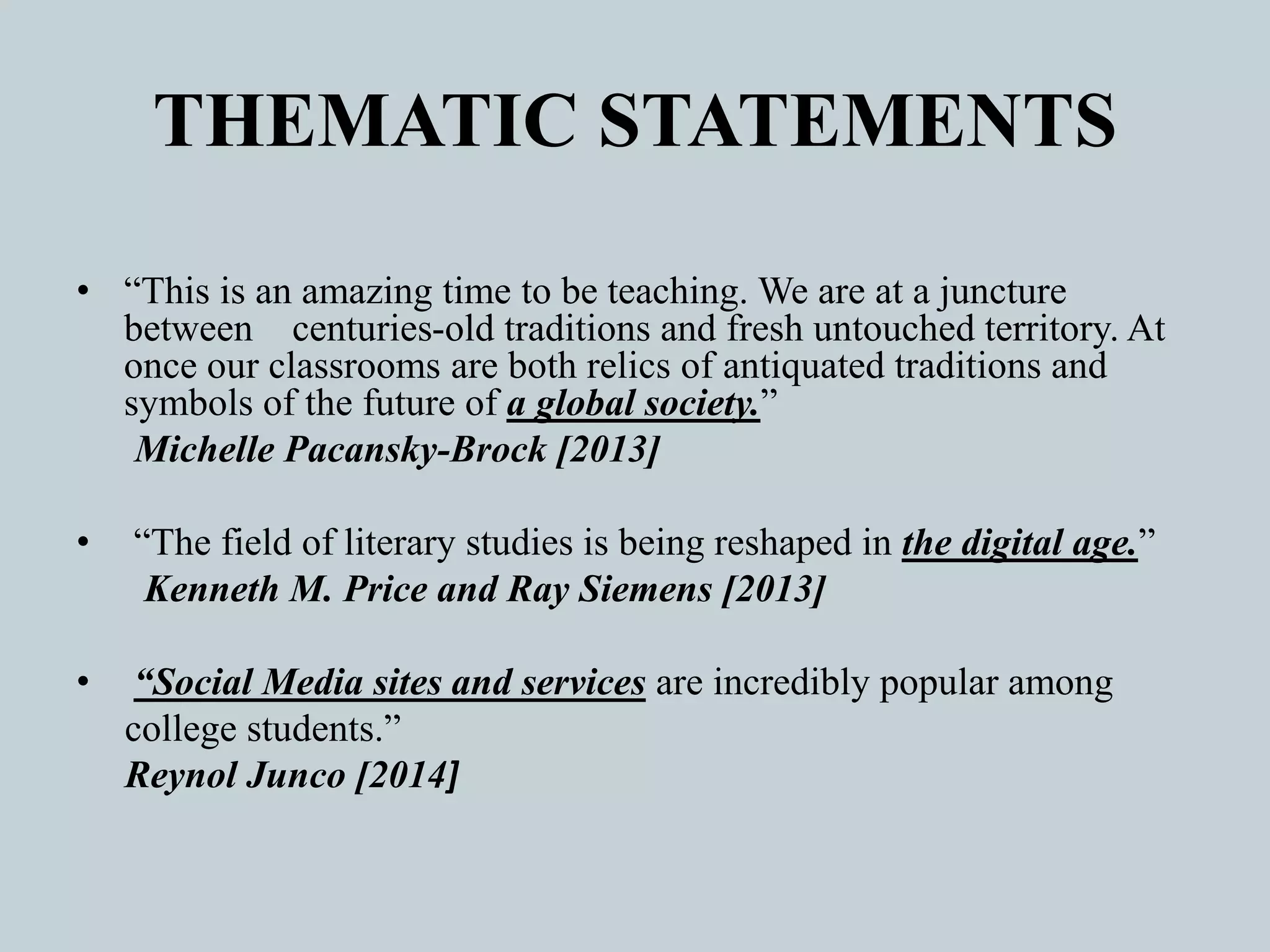 THEMATIC STATEMENTS
• “This is an amazing time to be teaching. We are at a juncture
between centuries-old traditions and fresh untouched territory. At
once our classrooms are both relics of antiquated traditions and
symbols of the future of a global society.”
Michelle Pacansky-Brock [2013]
• “The field of literary studies is being reshaped in the digital age.”
Kenneth M. Price and Ray Siemens [2013]
• “Social Media sites and services are incredibly popular among
college students.”
Reynol Junco [2014]
 
