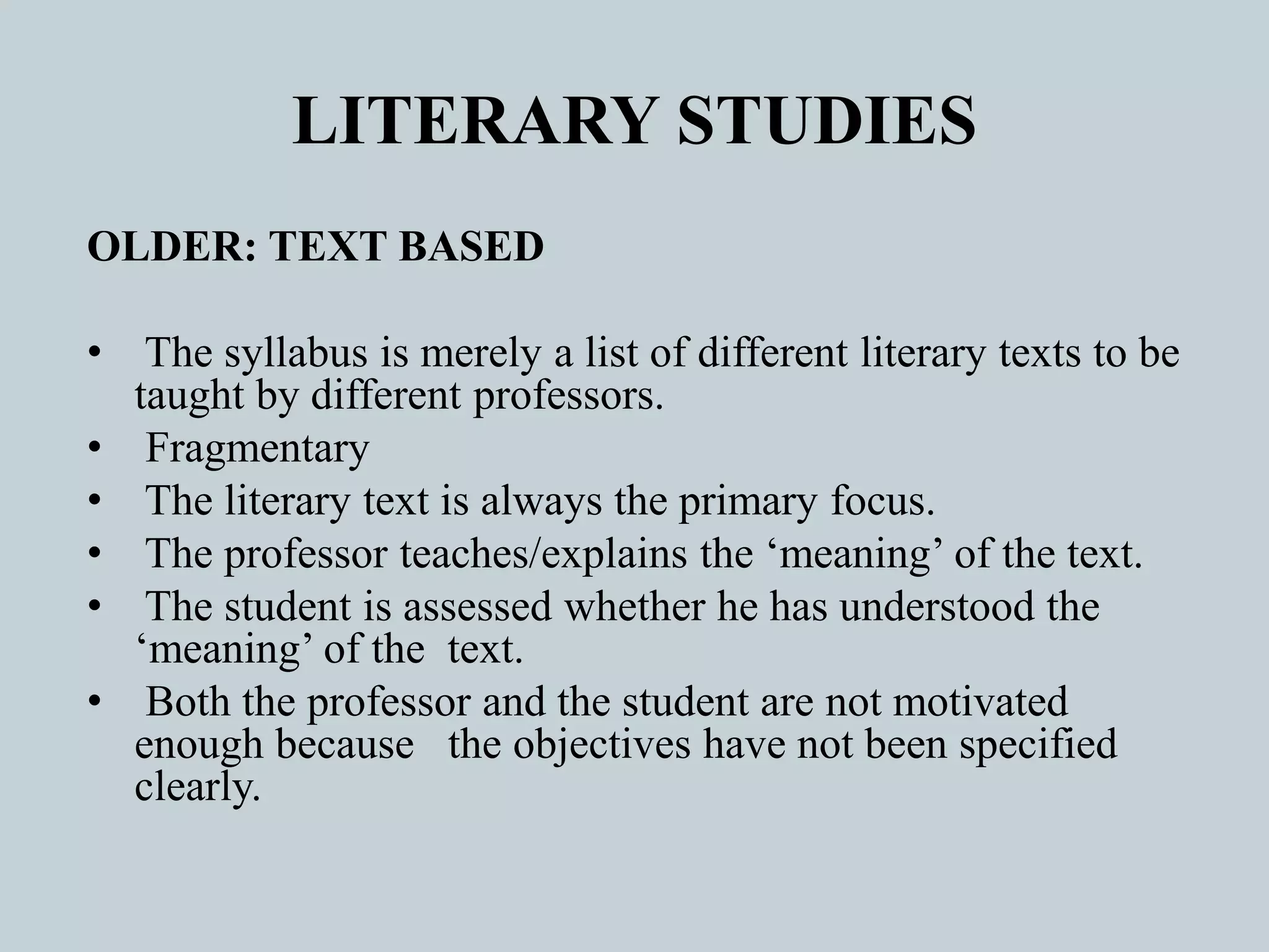 LITERARY STUDIES
OLDER: TEXT BASED
• The syllabus is merely a list of different literary texts to be
taught by different professors.
• Fragmentary
• The literary text is always the primary focus.
• The professor teaches/explains the ‘meaning’ of the text.
• The student is assessed whether he has understood the
‘meaning’ of the text.
• Both the professor and the student are not motivated
enough because the objectives have not been specified
clearly.
 