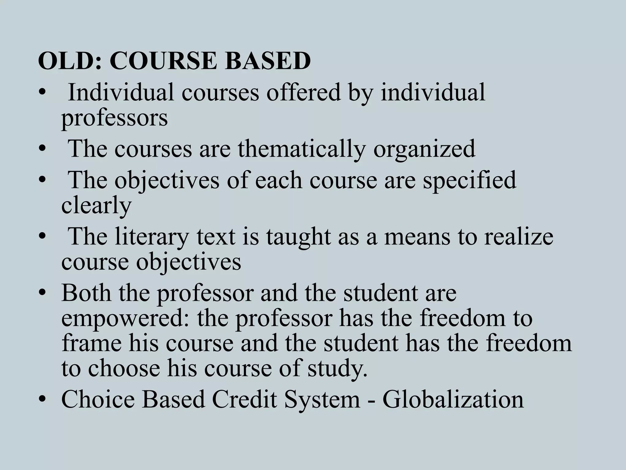 OLD: COURSE BASED
• Individual courses offered by individual
professors
• The courses are thematically organized
• The objectives of each course are specified
clearly
• The literary text is taught as a means to realize
course objectives
• Both the professor and the student are
empowered: the professor has the freedom to
frame his course and the student has the freedom
to choose his course of study.
• Choice Based Credit System - Globalization
 