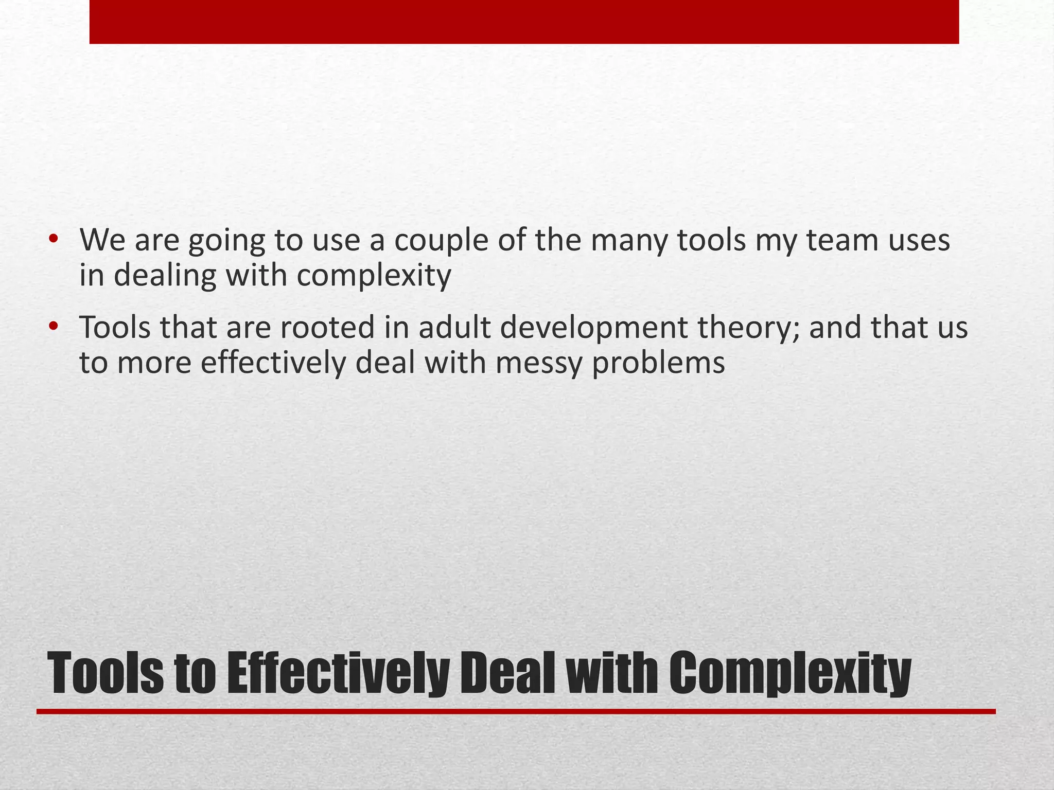 Tools to Effectively Deal with Complexity
• We are going to use a couple of the many tools my team uses
in dealing with complexity
• Tools that are rooted in adult development theory; and that us
to more effectively deal with messy problems
 