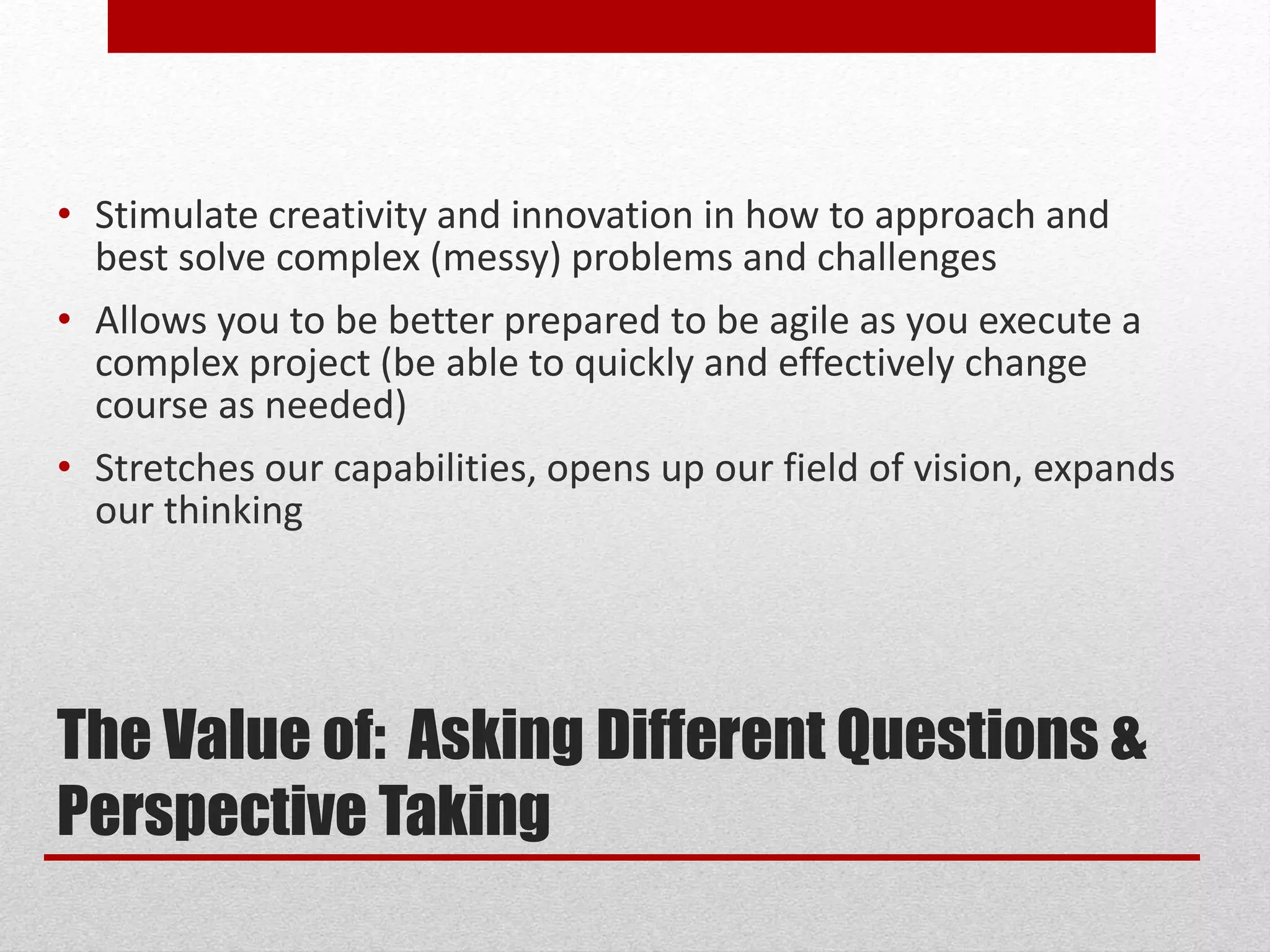 The Value of: Asking Different Questions &
Perspective Taking
• Stimulate creativity and innovation in how to approach and
best solve complex (messy) problems and challenges
• Allows you to be better prepared to be agile as you execute a
complex project (be able to quickly and effectively change
course as needed)
• Stretches our capabilities, opens up our field of vision, expands
our thinking
 