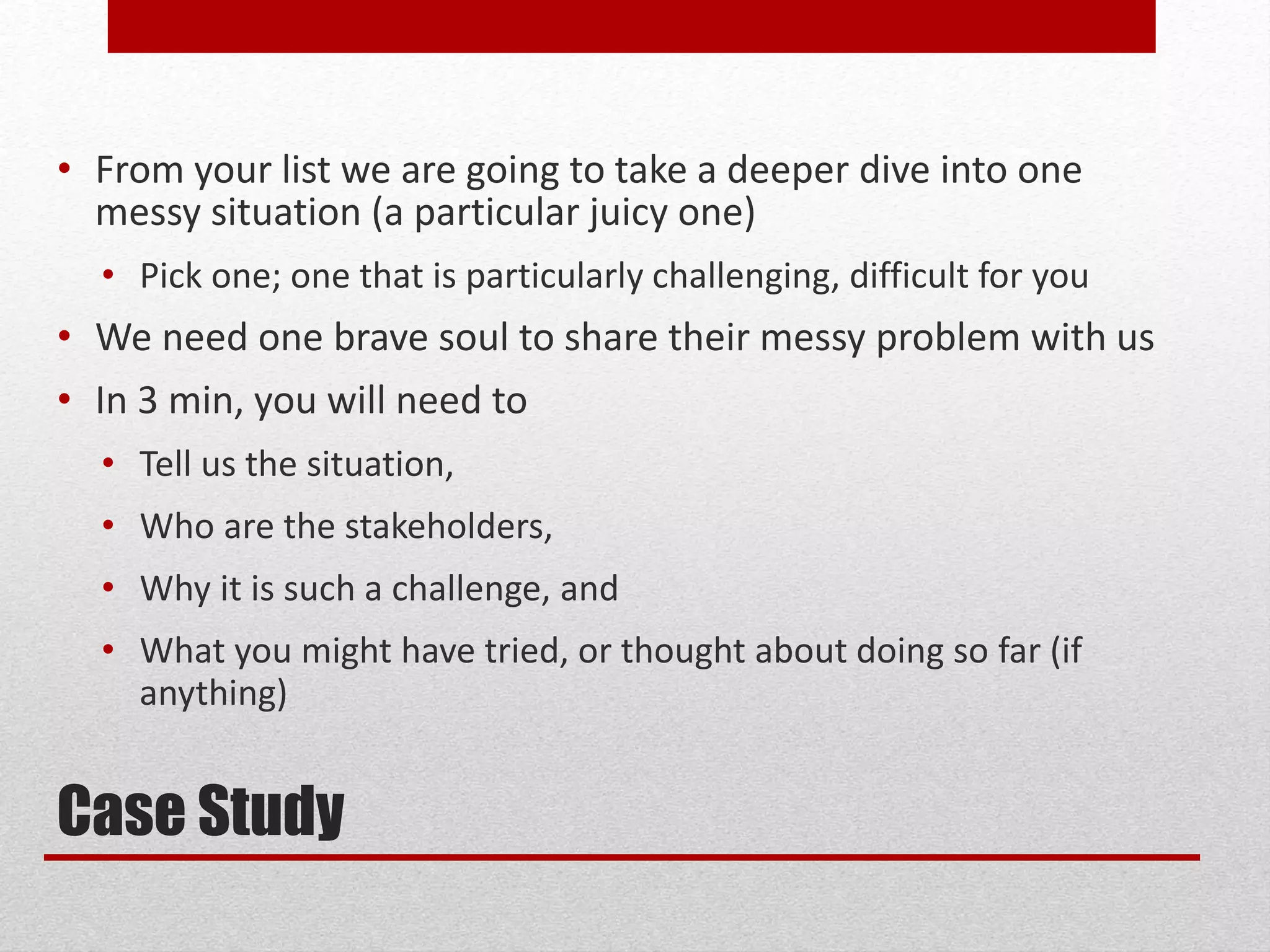Case Study
• From your list we are going to take a deeper dive into one
messy situation (a particular juicy one)
• Pick one; one that is particularly challenging, difficult for you
• We need one brave soul to share their messy problem with us
• In 3 min, you will need to
• Tell us the situation,
• Who are the stakeholders,
• Why it is such a challenge, and
• What you might have tried, or thought about doing so far (if
anything)
 