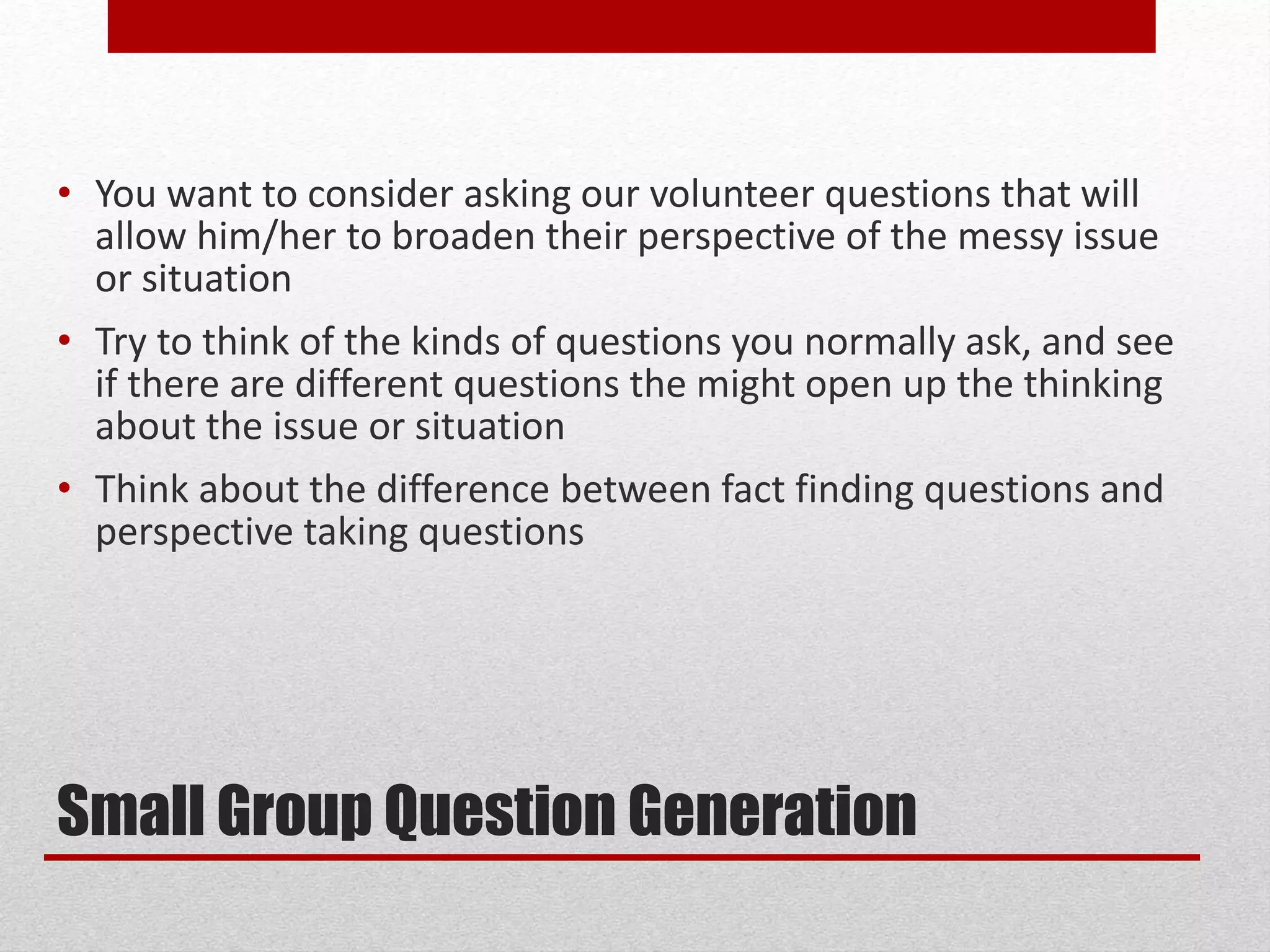 Small Group Question Generation
• You want to consider asking our volunteer questions that will
allow him/her to broaden their perspective of the messy issue
or situation
• Try to think of the kinds of questions you normally ask, and see
if there are different questions the might open up the thinking
about the issue or situation
• Think about the difference between fact finding questions and
perspective taking questions
 