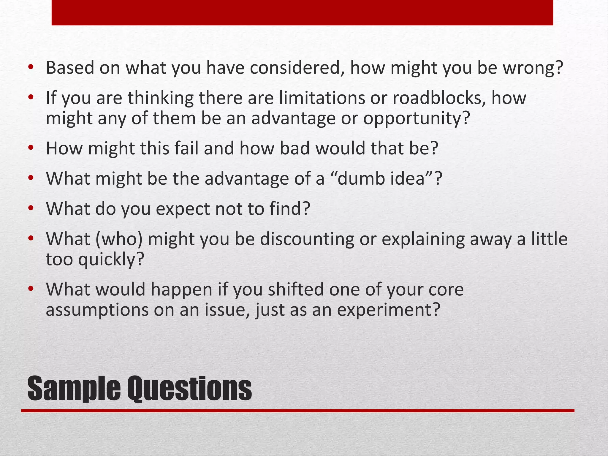 Sample Questions
• Based on what you have considered, how might you be wrong?
• If you are thinking there are limitations or roadblocks, how
might any of them be an advantage or opportunity?
• How might this fail and how bad would that be?
• What might be the advantage of a “dumb idea”?
• What do you expect not to find?
• What (who) might you be discounting or explaining away a little
too quickly?
• What would happen if you shifted one of your core
assumptions on an issue, just as an experiment?
 
