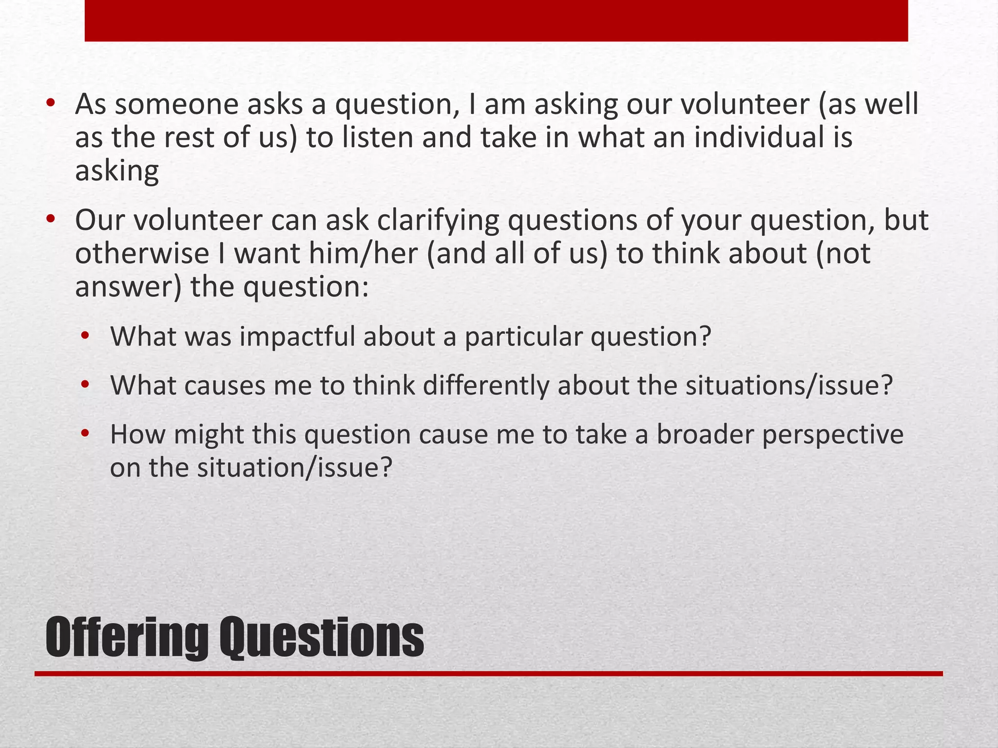 Offering Questions
• As someone asks a question, I am asking our volunteer (as well
as the rest of us) to listen and take in what an individual is
asking
• Our volunteer can ask clarifying questions of your question, but
otherwise I want him/her (and all of us) to think about (not
answer) the question:
• What was impactful about a particular question?
• What causes me to think differently about the situations/issue?
• How might this question cause me to take a broader perspective
on the situation/issue?
 