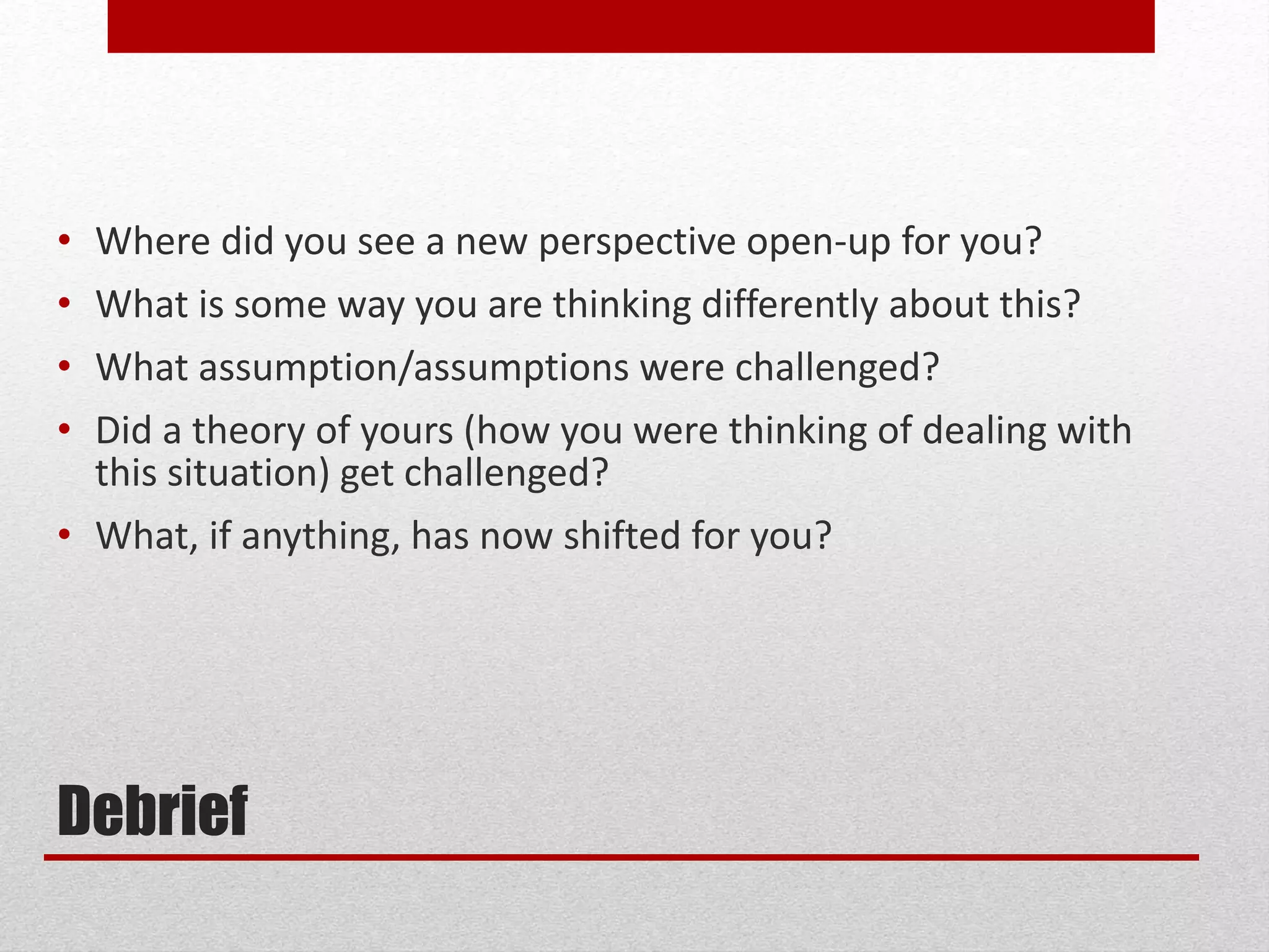 Debrief
• Where did you see a new perspective open-up for you?
• What is some way you are thinking differently about this?
• What assumption/assumptions were challenged?
• Did a theory of yours (how you were thinking of dealing with
this situation) get challenged?
• What, if anything, has now shifted for you?
 