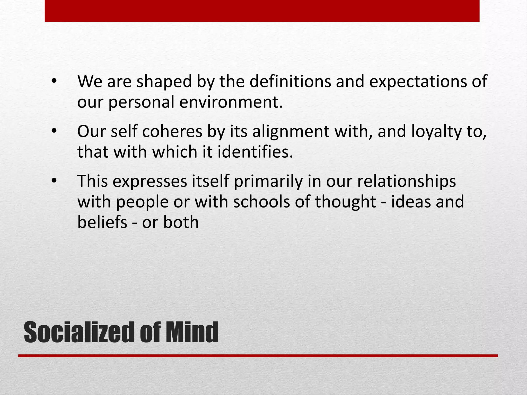 • We are shaped by the definitions and expectations of
our personal environment.
• Our self coheres by its alignment with, and loyalty to,
that with which it identifies.
• This expresses itself primarily in our relationships
with people or with schools of thought - ideas and
beliefs - or both
Socialized of Mind
 