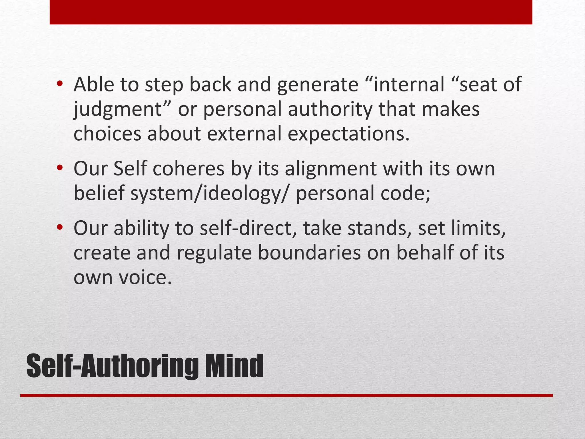 Self-Authoring Mind
• Able to step back and generate “internal “seat of
judgment” or personal authority that makes
choices about external expectations.
• Our Self coheres by its alignment with its own
belief system/ideology/ personal code;
• Our ability to self-direct, take stands, set limits,
create and regulate boundaries on behalf of its
own voice.
 