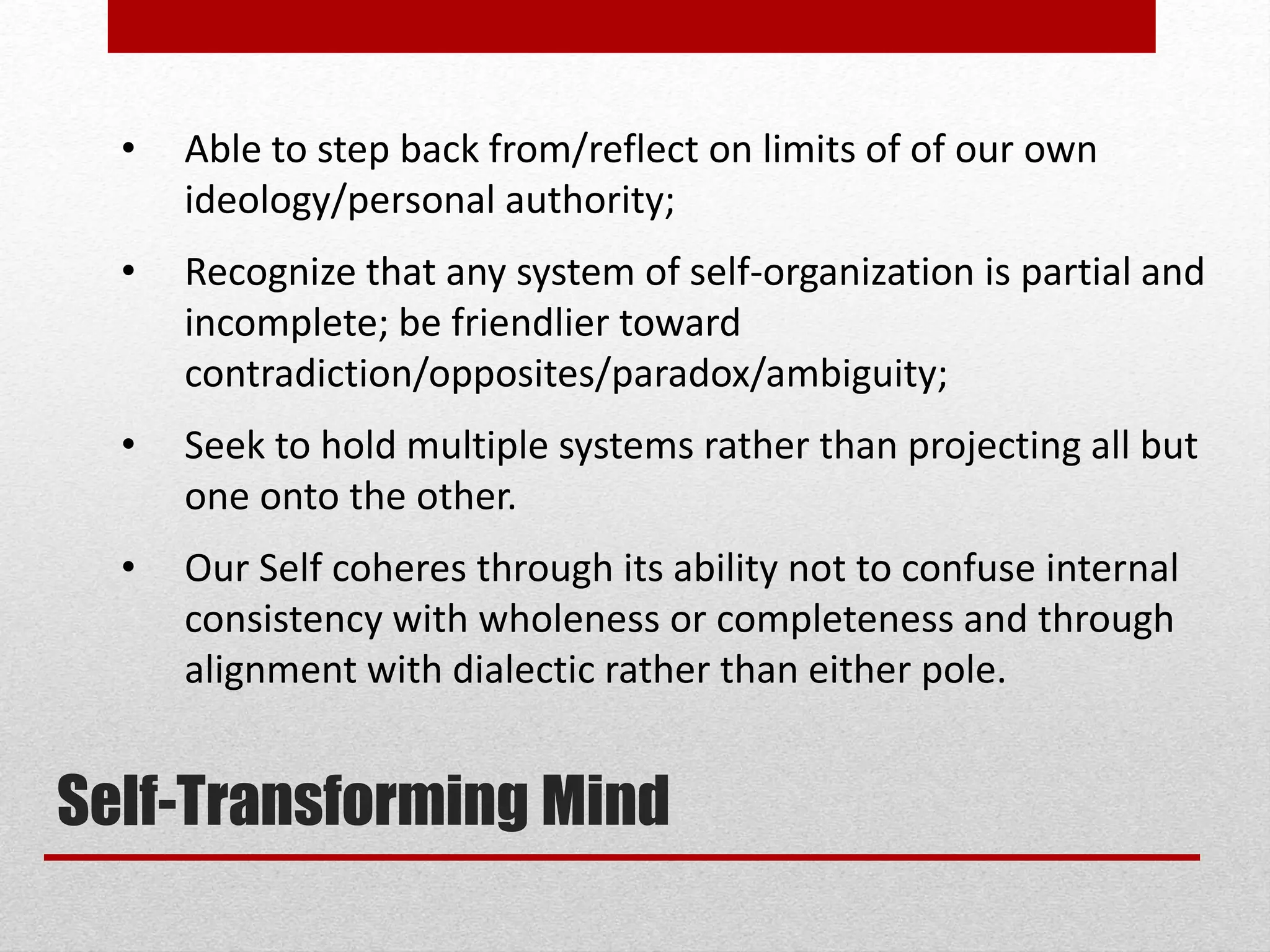 • Able to step back from/reflect on limits of of our own
ideology/personal authority;
• Recognize that any system of self-organization is partial and
incomplete; be friendlier toward
contradiction/opposites/paradox/ambiguity;
• Seek to hold multiple systems rather than projecting all but
one onto the other.
• Our Self coheres through its ability not to confuse internal
consistency with wholeness or completeness and through
alignment with dialectic rather than either pole.
Self-Transforming Mind
 