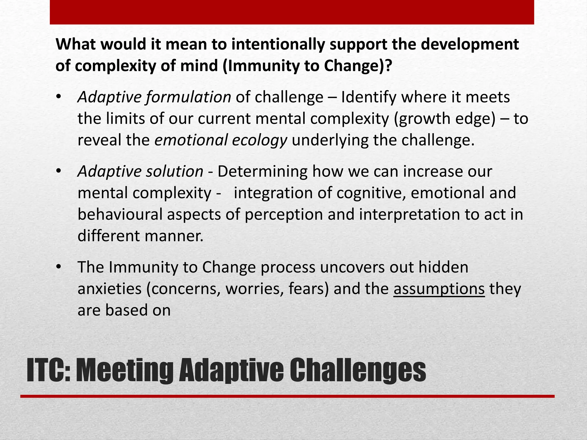 What would it mean to intentionally support the development
of complexity of mind (Immunity to Change)?
• Adaptive formulation of challenge – Identify where it meets
the limits of our current mental complexity (growth edge) – to
reveal the emotional ecology underlying the challenge.
• Adaptive solution - Determining how we can increase our
mental complexity - integration of cognitive, emotional and
behavioural aspects of perception and interpretation to act in
different manner.
• The Immunity to Change process uncovers out hidden
anxieties (concerns, worries, fears) and the assumptions they
are based on
ITC: Meeting Adaptive Challenges
 
