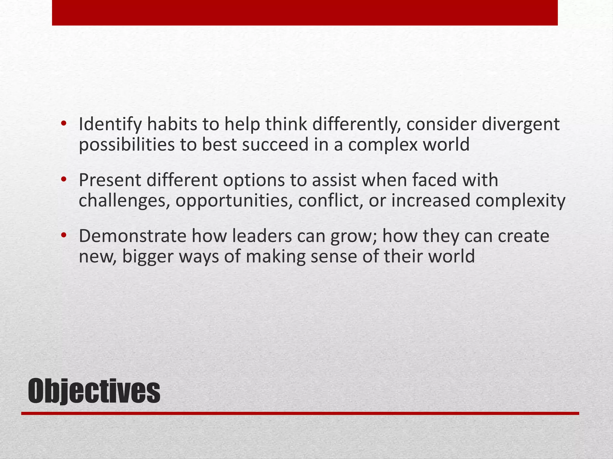 Objectives
• Identify habits to help think differently, consider divergent
possibilities to best succeed in a complex world
• Present different options to assist when faced with
challenges, opportunities, conflict, or increased complexity
• Demonstrate how leaders can grow; how they can create
new, bigger ways of making sense of their world
 