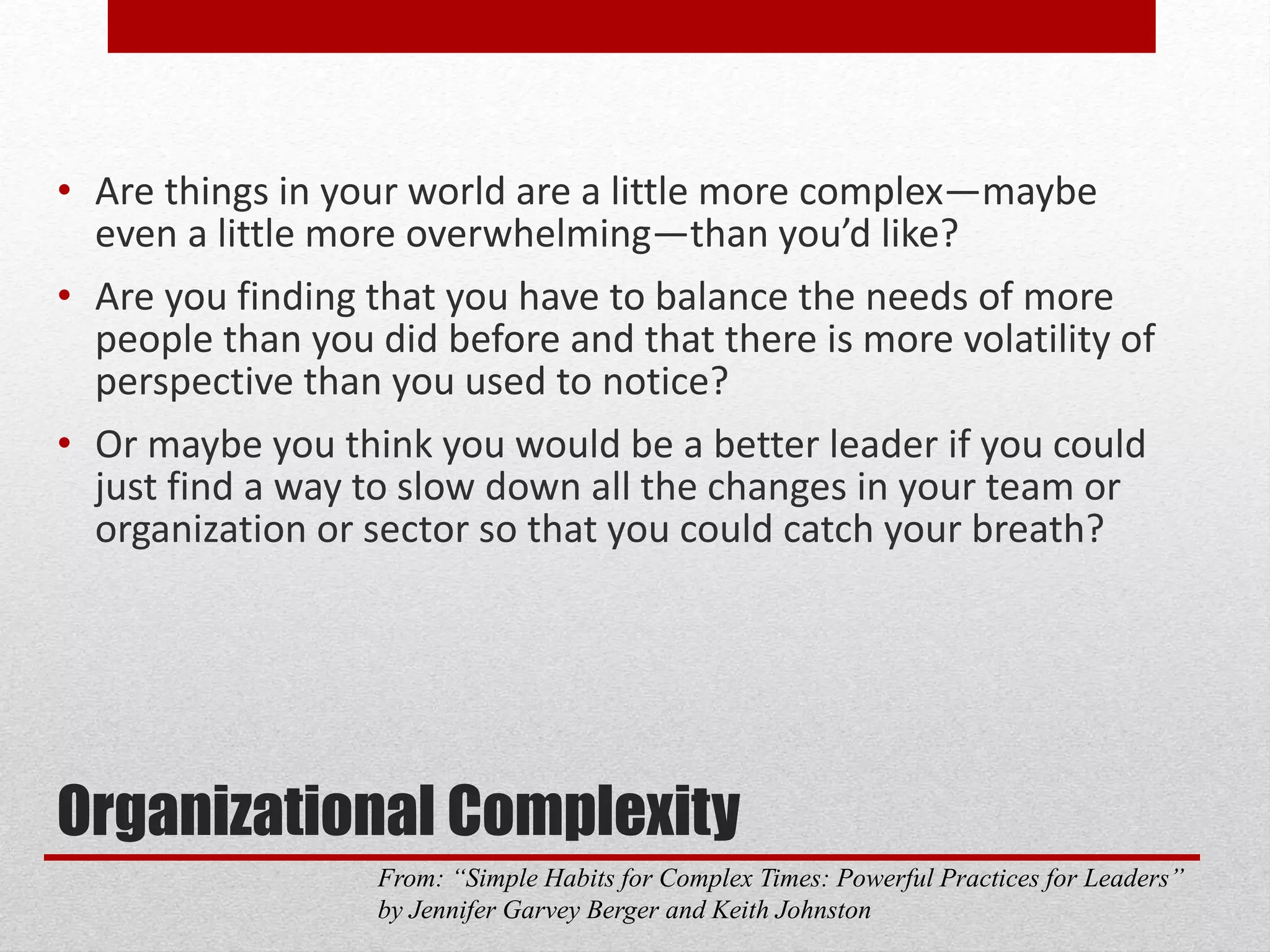 Organizational Complexity
• Are things in your world are a little more complex—maybe
even a little more overwhelming—than you’d like?
• Are you finding that you have to balance the needs of more
people than you did before and that there is more volatility of
perspective than you used to notice?
• Or maybe you think you would be a better leader if you could
just find a way to slow down all the changes in your team or
organization or sector so that you could catch your breath?
From: “Simple Habits for Complex Times: Powerful Practices for Leaders”
by Jennifer Garvey Berger and Keith Johnston
 
