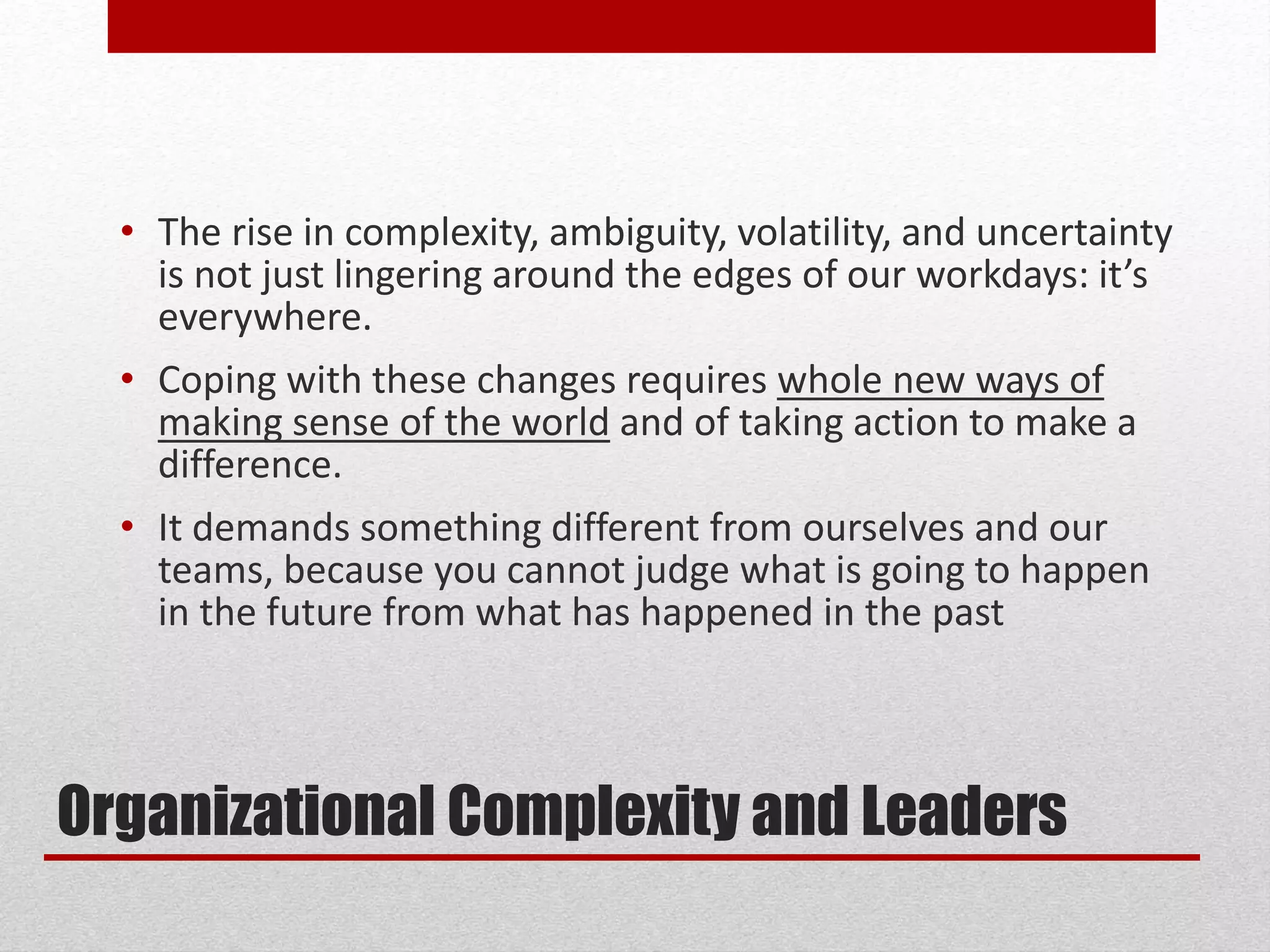 Organizational Complexity and Leaders
• The rise in complexity, ambiguity, volatility, and uncertainty
is not just lingering around the edges of our workdays: it’s
everywhere.
• Coping with these changes requires whole new ways of
making sense of the world and of taking action to make a
difference.
• It demands something different from ourselves and our
teams, because you cannot judge what is going to happen
in the future from what has happened in the past
 