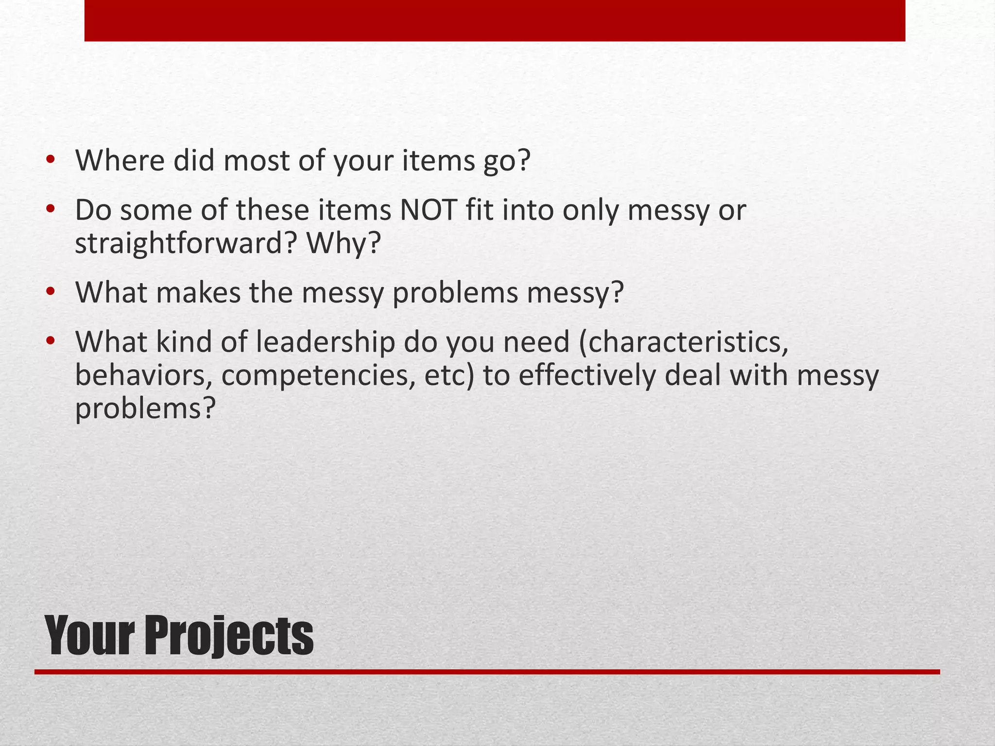 Your Projects
• Where did most of your items go?
• Do some of these items NOT fit into only messy or
straightforward? Why?
• What makes the messy problems messy?
• What kind of leadership do you need (characteristics,
behaviors, competencies, etc) to effectively deal with messy
problems?
 