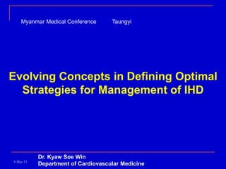 Evolving Concepts in Defining Optimal
Strategies for Management of IHD
Dr. Kyaw Soe Win
Department of Cardiovascular Medicine9-Mar-15
Myanmar Medical Conference Taungyi
 