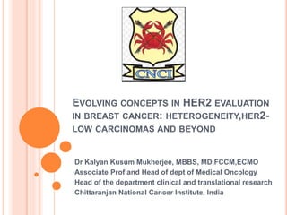 EVOLVING CONCEPTS IN HER2 EVALUATION
IN BREAST CANCER: HETEROGENEITY,HER2-
LOW CARCINOMAS AND BEYOND
Dr Kalyan Kusum Mukherjee, MBBS, MD,FCCM,ECMO
Associate Prof and Head of dept of Medical Oncology
Head of the department clinical and translational research
Chittaranjan National Cancer Institute, India
 